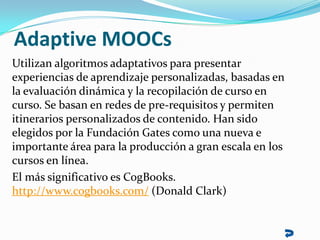 Adaptive MOOCs
Utilizan algoritmos adaptativos para presentar
experiencias de aprendizaje personalizadas, basadas en
la ev...