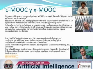 c-MOOC y x-MOOC
Siemens y Downes crearon el primer MOOC en 2008, llamado "Connectivism
y Connective Knowledge”.
El curso s...