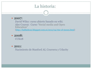 La historia:
 2007:
David Wiley: curso abierto basado en wiki.
Alec Couros: Curso “Social media and Open
Education”
(http...