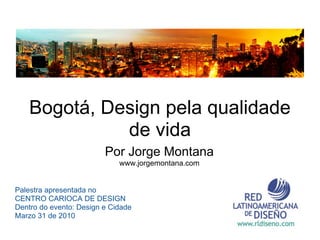 Bogotá, Design pela qualidade
              de vida
                         Por Jorge Montana
                             www.jorgemontana.com


Palestra apresentada no
CENTRO CARIOCA DE DESIGN
Dentro do evento: Design e Cidade
Marzo 31 de 2010
 