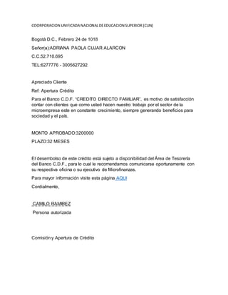 COORPORACION UNIFICADA NACIONALDEEDUCACION SUPERIOR (CUN)
Bogotá D.C., Febrero 24 de 1018
Señor(a):ADRIANA PAOLA CUJAR ALARCON
C.C.52.710.695
TEL:6277776 - 3005627292
Apreciado Cliente
Ref: Apertura Crédito
Para el Banco C.D.F. “CREDITO DIRECTO FAMILIAR”, es motivo de satisfacción
contar con clientes que como usted hacen nuestro trabajo por el sector de la
microempresa este en constante crecimiento, siempre generando beneficios para
sociedad y el país.
MONTO APROBADO:3200000
PLAZO:32 MESES
El desembolso de este crédito está sujeto a disponibilidad del Área de Tesorería
del Banco C.D.F., para lo cual le recomendamos comunicarse oportunamente con
su respectiva oficina o su ejecutivo de Microfinanzas.
Para mayor información visite esta página AQUI
Cordialmente,
CAMILO RAMIREZ
Persona autorizada
Comisión y Apertura de Crédito
 