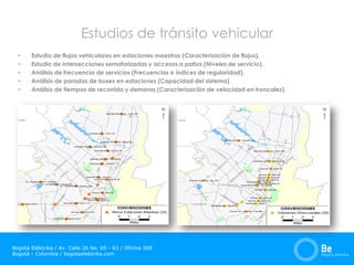 Bogotá Eléktrika / Av. Calle 26 No. 69 - 63 / Oficina 508
Bogotá - Colombia / bogotaelektrika.com
Estudios de tránsito vehicular
• Estudio de flujos vehiculares en estaciones maestras (Caracterización de flujos).
• Estudio de intersecciones semaforizadas y accesos a patios (Niveles de servicio).
• Análisis de frecuencia de servicios (Frecuencias e índices de regularidad).
• Análisis de paradas de buses en estaciones (Capacidad del sistema).
• Análisis de tiempos de recorrido y demoras (Caracterización de velocidad en troncales).
 