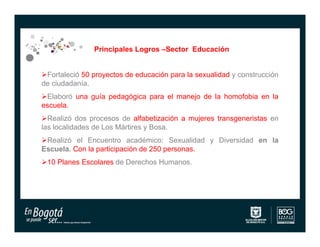 Principales Logros –Sector Educación


Fortaleció 50 proyectos de educación para la sexualidad y construcción
de ciudadanía.
Elaboró una guía pedagógica para el manejo de la homofobia en la
escuela.
Realizó dos procesos de alfabetización a mujeres transgeneristas en
las localidades de Los Mártires y Bosa.
Realizó el Encuentro académico: Sexualidad y Diversidad en la
Escuela. Con la participación de 250 personas.
10 Planes Escolares de Derechos Humanos.
 
