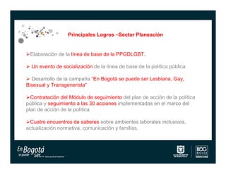 Principales Logros –Sector Planeación


Elaboración de la línea de base de la PPGDLGBT.

 Un evento de socialización de la línea de base de la política pública

 Desarrollo de la campaña “En Bogotá se puede ser Lesbiana, Gay,
Bisexual y Transgenerista”

Contratación del Módulo de seguimiento del plan de acción de la política
pública y seguimiento a las 30 acciones implementadas en el marco del
plan de acción de la política

Cuatro encuentros de saberes sobre ambientes laborales inclusivos,
actualización normativa, comunicación y familias.
 