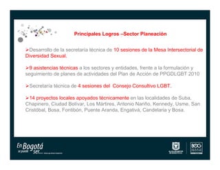 Principales Logros –Sector Planeación


Desarrollo de la secretaría técnica de 10 sesiones de la Mesa Intersectorial de
Diversidad Sexual.

9 asistencias técnicas a los sectores y entidades, frente a la formulación y
seguimiento de planes de actividades del Plan de Acción de PPGDLGBT 2010

Secretaría técnica de 4 sesiones del Consejo Consultivo LGBT.

14 proyectos locales apoyados técnicamente en las localidades de Suba,
Chapinero, Ciudad Bolívar, Los Mártires, Antonio Nariño, Kennedy, Usme, San
Cristóbal, Bosa, Fontibón, Puente Aranda, Engativá, Candelaria y Bosa.
 