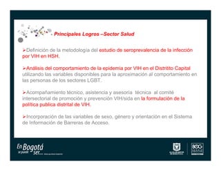Principales Logros –Sector Salud


Definición de la metodología del estudio de seroprevalencia de la infección
por VIH en HSH.

Análisis del comportamiento de la epidemia por VIH en el Distritito Capital
utilizando las variables disponibles para la aproximación al comportamiento en
las personas de los sectores LGBT.

Acompañamiento técnico, asistencia y asesoría técnica al comité
intersectorial de promoción y prevención VIH/sida en la formulación de la
política publica distrital de VIH.

Incorporación de las variables de sexo, género y orientación en el Sistema
de Información de Barreras de Acceso.
 