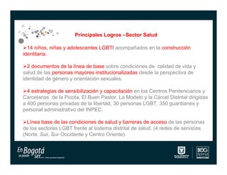 Principales Logros –Sector Salud

14 niños, niñas y adolescentes LGBTI acompañados en la construcción
identitaria.

2 documentos de la línea de base sobre condiciones de calidad de vida y
salud de las personas mayores institucionalizadas desde la perspectiva de
identidad de género y orientación sexuales.

4 estrategias de sensibilización y capacitación en los Centros Penitenciarios y
Carcelarios de la Picota, El Buen Pastor, La Modelo y la Cárcel Distrital dirigidas
a 400 personas privadas de la libertad, 30 personas LGBT, 350 guardianes y
personal administrativo del INPEC.

Línea base de las condiciones de salud y barreras de acceso de las personas
de los sectores LGBT frente al sistema distrital de salud. (4 redes de servicios
(Norte, Sur, Sur Occidente y Centro Oriente).
 