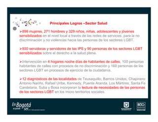 Principales Logros –Sector Salud

898 mujeres, 271 hombres y 329 niños, niñas, adolescentes y jóvenes
sensibilizados en el nivel local a través de las redes de servicios, para la no
discriminación y no violencias hacia las personas de los sectores LGBT.

930 servidoras y servidores de las IPS y 90 personas de los sectores LGBT
sensibilizados sobre el derecho a la salud plena.

Intervención en 4 hogares noche días de habitantes de calles, 100 personas
habitantes de calles con procesos de no discriminación y 160 personas de los
sectores LGBT en procesos de ejercicio de la ciudadanía.

12 diagnósticos de las localidades de Teusaquillo, Barrios Unidos, Chapinero
Antonio Nariño, Rafael Uribe, Kennedy, Puente Aranda, Los Mártires, Santa Fe
Candelaria, Suba y Bosa incorporan la lectura de necesidades de las personas
de los sectores LGBT en los micro territorios sociales.
 
