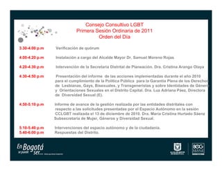 Consejo Consultivo LGBT
                           Primera Sesión Ordinaria de 2011
                                    Orden del Día

3.30-4.00 p.m   Verificación de quórum

4.00-4.20 p.m   Instalación a cargo del Alcalde Mayor Dr. Samuel Moreno Rojas

4.20-4.30 p.m   Intervención de la Secretaria Distrital de Planeación. Dra. Cristina Arango Olaya

4.30-4.50 p.m   Presentación del informe de las acciones implementadas durante el año 2010
                para el cumplimiento de la Política Pública para la Garantía Plena de los Derechos
                de Lesbianas, Gays, Bisexuales, y Transgeneristas y sobre Identidades de Género
                y Orientaciones Sexuales en el Distrito Capital. Dra. Luz Adriana Páez, Directora
                de Diversidad Sexual (E).

4.50-5.10 p.m   Informe de avance de la gestión realizada por las entidades distritales con
                respecto a las solicitudes presentadas por el Espacio Autónomo en la sesión
                CCLGBT realizada el 13 de diciembre de 2010. Dra. María Cristina Hurtado Sáenz
                Subsecretaria de Mujer, Géneros y Diversidad Sexual.

5.10-5.40 p.m   Intervenciones del espacio autónomo y de la ciudadanía.
5.40-6.00 p.m   Respuestas del Distrito.
 