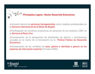 Principales Logros –Sector Desarrollo Ecónomico



Inclusión laboral de personas transgeneristas como modelos profesionales en
la Semana Internacional de la Moda de Bogotá.
Participación de iniciativas productivas de personas de los sectores LGBT en
la Semana al Rosa Vivo.
Incorporación de la perspectiva de identidades de género y orientaciones
sexuales en el marco de la formulación de la Política Publica de Desarrollo
Económico.
Incorporación de las variables de sexo, género e identidad e género en los
sistemas de información sectorial (Formato HEMI).
 