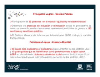 Principales Logros –Gestión Pública


Participación de 85 personas en el módulo “Igualdad y no discriminación”
Desarrollo de procesos de inducción y reinducción desde la perspectiva de
derechos con enfoque de orientaciones sexuales e identidades de género a 190
servidores y servidoras públicos.
El Sistema General de Información Administrativa SIGIA incluyó la variable
transgénerista.
                  Principales Logros –Veeduría Distrital


50 cupos para ciudadanos y ciudadanas representantes de los sectores LGBT
y 10 participantes que se identificaron como pertenecientes a algún sector
LGBT en el módulo del diplomado de control social con contenidos específicos
sobre diversidad sexual y derechos de las personas de los sectores LGBT.
 