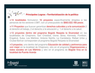 Principales Logros –Territorialización de la política

14 localidades formularon 16 proyectos específicamente dirigidos a las
personas de los sectores LGBT, con un presupuesto de $883.022.166 pesos.
11 Proyectos que buscan garantizar derechos culturales y a la comunicación 2
el derecho al trabajo, 2 el derecho a la educación y 1 el derecho a la salud.
13 proyectos dentro del programa Bogotá Respeta la Diversidad en las
localidades de Chapinero, San Cristóbal, Usme, Bosa, Kennedy, Fontibón,
Engativá, Suba, Los Mártires, Antonio Nariño, La Candelaria, Rafael Uribe y
Ciudad Bolívar corresponden al programa Bogotá Respeta la Diversidad
3 proyectos, uno dentro del programa Educación de calidad y pertinencia para
vivir mejor en la localidad de Chapinero, otro en el programa Organizaciones y
redes sociales en Los Mártires y otro en el programa de Bogotá Viva en la
localidad de Puente Aranda
 