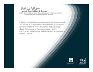Informe de las acciones implementadas durante el año
2010 para el cumplimiento de la Política Pública para
la Garantía Plena de los Derechos de Lesbianas,
Gays, Bisexuales, y Transgeneristas y sobre
Identidades de Género y Orientaciones Sexuales en el
Distrito Capital.
 