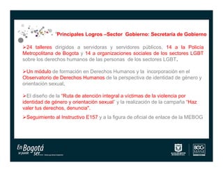 Principales Logros –Sector Gobierno: Secretaría de Gobierno

24 talleres dirigidos a servidoras y servidores públicos, 14 a la Policía
Metropolitana de Bogota y 14 a organizaciones sociales de los sectores LGBT
sobre los derechos humanos de las personas de los sectores LGBT.

Un módulo de formación en Derechos Humanos y la incorporación en el
Observatorio de Derechos Humanos de la perspectiva de identidad de género y
orientación sexual.

El diseño de la “Ruta de atención integral a víctimas de la violencia por
identidad de género y orientación sexual” y la realización de la campaña “Haz
valer tus derechos, denuncia".
Seguimiento al Instructivo E157 y a la figura de oficial de enlace de la MEBOG
 