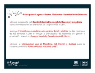 Principales Logros –Sector Gobierno: Secretaría de Gobierno


Lideró la creación del Comité Interinstitucional de Reacción Inmediata
contra vulneraciones de Derechos de las personas LGBT.


Apoyó 7 iniciativas ciudadanas de carácter local y distrital de las personas
de los sectores LGBT e incluyó la perspectiva de identidad de género y
orientación sexual en 6 proyectos de la Secretaría de Gobierno.


Lideró la interlocución con el Ministerio del Interior y Justicia para la
construcción de la Política Pública Nacional LGBT.
 