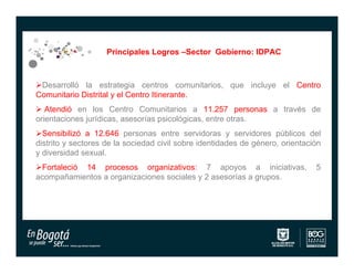 Principales Logros –Sector Gobierno: IDPAC



Desarrolló la estrategia centros comunitarios, que incluye el Centro
Comunitario Distrital y el Centro Itinerante.
 Atendió en los Centro Comunitarios a 11.257 personas a través de
orientaciones jurídicas, asesorías psicológicas, entre otras.
Sensibilizó a 12.646 personas entre servidoras y servidores públicos del
distrito y sectores de la sociedad civil sobre identidades de género, orientación
y diversidad sexual.
Fortaleció 14 procesos organizativos: 7 apoyos a iniciativas,                 5
acompañamientos a organizaciones sociales y 2 asesorías a grupos.
 