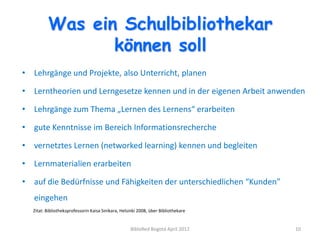 Was ein Schulbibliothekar
                können soll
• Lehrgänge und Projekte, also Unterricht, planen

• Lerntheorien und Lerngesetze kennen und in der eigenen Arbeit anwenden

• Lehrgänge zum Thema „Lernen des Lernens“ erarbeiten

• gute Kenntnisse im Bereich Informationsrecherche

• vernetztes Lernen (networked learning) kennen und begleiten

• Lernmaterialien erarbeiten

• auf die Bedürfnisse und Fähigkeiten der unterschiedlichen “Kunden”
   eingehen
  Zitat: Bibliotheksprofessorin Kaisa Sinikara, Helsinki 2008, über Bibliothekare


                                                    BibloRed Bogotá April 2012      10
 