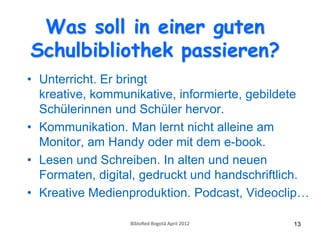 Was soll in einer guten
Schulbibliothek passieren?
• Unterricht. Er bringt
  kreative, kommunikative, informierte, gebildete
  Schülerinnen und Schüler hervor.
• Kommunikation. Man lernt nicht alleine am
  Monitor, am Handy oder mit dem e-book.
• Lesen und Schreiben. In alten und neuen
  Formaten, digital, gedruckt und handschriftlich.
• Kreative Medienproduktion. Podcast, Videoclip…

                  BibloRed Bogotá April 2012   13
 