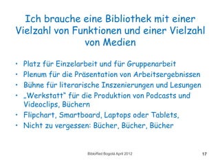 Ich brauche eine Bibliothek mit einer
Vielzahl von Funktionen und einer Vielzahl
               von Medien

• Platz für Einzelarbeit und für Gruppenarbeit
• Plenum für die Präsentation von Arbeitsergebnissen
• Bühne für literarische Inszenierungen und Lesungen
• „Werkstatt“ für die Produktion von Podcasts und
  Videoclips, Büchern
• Flipchart, Smartboard, Laptops oder Tablets,
• Nicht zu vergessen: Bücher, Bücher, Bücher


                    BibloRed Bogotá April 2012         17
 