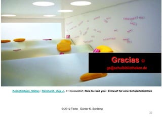 Gracias 
                                                                          gs@schulbibliotheken.de




Korschildgen, Stefan ; Reinhardt, Uwe J., FH Düsseldorf, Nice to read you : Entwurf für eine Schülerbibliothek




                                      © 2012 Texte Günter K. Schlamp
                                                                                                           32
 
