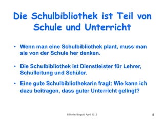 Die Schulbibliothek ist Teil von
    Schule und Unterricht

• Wenn man eine Schulbibliothek plant, muss man
  sie von der Schule her denken.

• Die Schulbibliothek ist Dienstleister für Lehrer,
  Schulleitung und Schüler.
• Eine gute Schulbibliothekarin fragt: Wie kann ich
  dazu beitragen, dass guter Unterricht gelingt?



                     BibloRed Bogotá April 2012       5
 