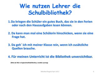 Wie nutzen Lehrer die
                  Schulbibliothek?
1.Da kriegen die Schüler ein gutes Buch, das sie in den Ferien
  oder nach den Hausaufgaben lesen können.

2. Da kann man mal eine Schülerin hinschicken, wenn sie eine
   Frage hat.

3. Da geh´ ich mit meiner Klasse rein, wenn ich zusätzliche
   Quellen brauche.

4. Für meinen Unterricht ist die Bibliothek unverzichtbar.
 (Mitte der 90er in England:Statfield/Markless, Invisible Learning)




                                                      BibloRed Bogotá April 2012   6
 