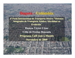 Bogotá - Colômbia
4ª Feria Internacional de Transporte Masivo "Sistemas
    Integrados de Transporte Público: Movilidad en
                      Evolución”
             Ramon Victor César
           Célio de Freitas Bouzada
         Programa Café com o Mundo
              Novembro de 2009
 
