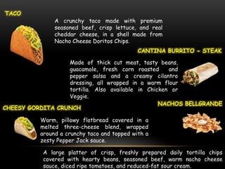 TACO
                A crunchy taco made with premium
                seasoned beef, crisp lettuce, and real
                cheddar cheese, in a shell made from
                Nacho Cheese Doritos Chips.
                                              CANTINA BURRITO - STEAK

                  Made of thick cut meat, tasty beans,
                  guacamole, fresh corn roasted      and
                  pepper salsa and a creamy cilantro
                  dressing, all wrapped in a warm flour
                  tortilla. Also available in Chicken or
                  Veggie.
                                                  NACHOS BELLGRANDE
CHEESY GORDITA CRUNCH

           Warm, pillowy flatbread covered in a
           melted three-cheese blend, wrapped
           around a crunchy taco and topped with a
           zesty Pepper Jack sauce.

            A large platter of crisp, freshly prepared daily tortilla chips
            covered with hearty beans, seasoned beef, warm nacho cheese
            sauce, diced ripe tomatoes, and reduced-fat sour cream.
 