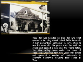 Taco Bell was founded by Glen Bell who first
opened a hot dog stand called Bell’s Drive-In
in San Bernardino, California] in 1946 when he
was 23 years old. Six years later, he sold the
stand and opened a new one two years later,
this time selling tacos under the name of
Taco-Tia. Over the next few years Bell owned
and operated a number of restaurants in
southern California including four called El
Taco.
 
