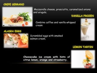 CREPE SERRANO

                     Mozzarella cheese, prosciutto, caramelized onions
                     and arugula.
                                                      VANILLA FROZEN

                       Combine coffee and vanilla whipped
                       cream

ALASKA EGGS
                   Scrambled eggs with smoked
                   salmon cream.


                                                      LEMON TARTIN



              Cheesecake ice cream with hints of
              citrus lemon, orange and strawberry.
 