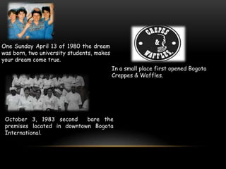 One Sunday April 13 of 1980 the dream
was born, two university students, makes
your dream come true.
                                           In a small place first opened Bogota
                                           Creppes & Waffles.




 October 3, 1983 second     bare the
 premises located in downtown Bogota
 International.
 