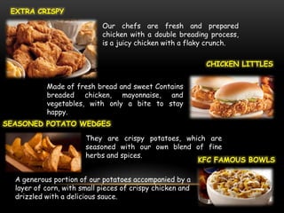EXTRA CRISPY

                            Our chefs are fresh and prepared
                            chicken with a double breading process,
                            is a juicy chicken with a flaky crunch.

                                                           CHICKEN LITTLES


           Made of fresh bread and sweet Contains
           breaded chicken, mayonnaise, and
           vegetables, with only a bite to stay
           happy.
SEASONED POTATO WEDGES

                       They are crispy potatoes, which are
                       seasoned with our own blend of fine
                       herbs and spices.
                                                    KFC FAMOUS BOWLS

  A generous portion of our potatoes accompanied by a
  layer of corn, with small pieces of crispy chicken and
  drizzled with a delicious sauce.
 