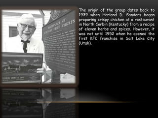The origin of the group dates back to
1939 when Harland D. Sanders began
preparing crispy chicken at a restaurant
in North Corbin (Kentucky) from a recipe
of eleven herbs and spices. However, it
was not until 1952 when he opened the
first KFC franchise in Salt Lake City
(Utah).
 
