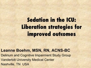 Sedation in the ICU: Liberation strategies for improved outcomes Leanne Boehm, MSN, RN, ACNS-BC Delirium and Cognitive Impairment Study Group Vanderbilt University Medical Center Nashville, TN  USA 