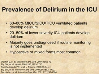 Prevalence of Delirium in the ICU 60–80% MICU/SICU/TICU ventilated patients develop delirium  20–50% of lower severity ICU patients develop delirium Majority goes undiagnosed if routine monitoring is not implemented Hypoactive or mixed forms most common Ouimet S, et al.  Intensive Care Med . 2007;33:66-73  Ely EW, et al.  JAMA . 2001;286,2703-2710 Pandharipande PP, et al.  J Trauma . 2008;65:34-41 Ely EW, et al.  Intensive Care Med . 2001;27:1892-1900. Dubois MJ, et al.  Intensive Care Med  2001;27:1297-1304 