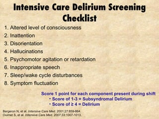 Intensive Care Delirium Screening Checklist 1. Altered level of consciousness 2. Inattention 3. Disorientation 4. Hallucinations 5. Psychomotor agitation or retardation 6. Inappropriate speech 7. Sleep/wake cycle disturbances 8. Symptom fluctuation Bergeron N, et al.  Intensive Care Med . 2001;27:859-864. Ouimet S, et al.  Intensive Care Med.  2007;33:1007-1013.  Score 1 point for each component present during shift  Score of 1-3 = Subsyndromal Delirium Score of  ≥ 4 = Delirium   