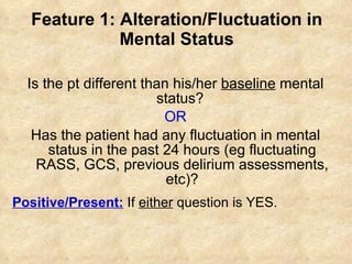 Feature 1: Alteration/Fluctuation in Mental Status Is the pt different than his/her  baseline  mental status?  OR Has the patient had any fluctuation in mental status in the past 24 hours (eg fluctuating RASS, GCS, previous delirium assessments, etc)? Positive/Present:  If  either  question is YES. 