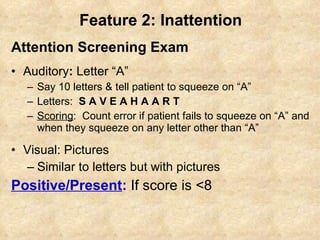 Feature 2: Inattention Attention Screening Exam Auditory :  Letter “A” Say 10 letters & tell patient to squeeze on “A” Letters:   S A V E A H A A R T Scoring :  Count error if patient fails to squeeze on “A” and when they squeeze on any letter other than “A” Visual: Pictures Similar to letters but with pictures Positive/Present :   If score is <8 