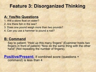 Feature 3: Disorganized Thinking A: Yes/No Questions 1. Will a stone float on water?  2. Are there fish in the sea?  3. Does one pound weigh more than two pounds? 4. Can you use a hammer to pound a nail?  B: Command Say to patient: “Hold up this many fingers” (Examiner holds two fingers in front of patient) “Now do the same thing with the other hand” (Not repeating the number of fingers). Positive/Present:  If combined score (questions + command) is less than 4 