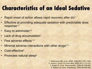 Characteristics of an Ideal Sedative Rapid onset of action allows rapid recovery after d/c 1 Effective at providing adequate sedation with predictable dose response 1,2 Easy to administer 1,3 Lack of drug accumulation 1 Few adverse effects 1-3 Minimal adverse interactions with other drugs 1-3 Cost-effective 3 Promotes natural sleep 4 1. Ostermann ME, et al.  JAMA.  2000;283:1451-1459. 2. Jacobi J, et al.  Crit Care Med . 2002;30(1):119-141. 3.  Dasta JF, et al.  Pharmacother.  2006;26:798-805. 4. Nelson LE, et al.  Anesthesiol . 2003;98:428-436. 