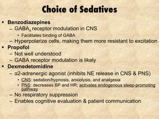 Choice of Sedatives Benzodiazepines GABA A  receptor modulation in CNS Facilitates binding of GABA Hyperpolarize cells, making them more resistant to excitation Propofol Not well understood  GABA receptor modulation is likely Dexmedetomidine α 2 -adrenergic agonist (inhibits NE release in CNS & PNS) CNS : sedation/hypnosis, anxiolysis, and analgesia PNS : decreases BP and HR;  activates endogenous sleep-promoting pathway No respiratory suppression Enables cognitive evaluation & patient communication 