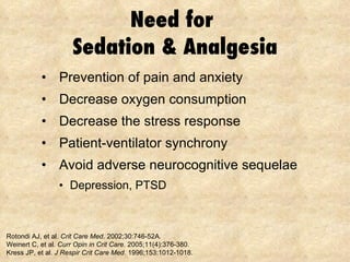 Need for  Sedation & Analgesia Prevention of pain and anxiety Decrease oxygen consumption Decrease the stress response Patient-ventilator synchrony Avoid adverse neurocognitive sequelae Depression, PTSD Rotondi AJ, et al.  Crit Care Med . 2002;30:746-52A . Weinert C, et al.  Curr Opin in Crit Care . 2005;11(4):376-380. Kress JP, et al.  J Respir Crit Care Med . 1996;153:1012-1018. 