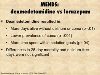 MENDS:  dexmedetomidine vs lorazepam Pandharipande P et al – JAMA, 2007; 298:2644-2653 Dexmedetomidine resulted in : More days alive without delirium or coma (p=.01) Lower prevalence of coma (p=.001) More time spent within sedation goals (p=.04) Differences in 28-day mortality and delirium-free days were not significant 