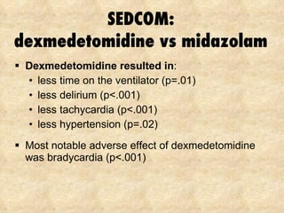SEDCOM: dexmedetomidine vs midazolam Dexmedetomidine resulted in : less time on the ventilator (p=.01) less delirium (p<.001) less tachycardia (p<.001) less hypertension (p=.02) Most notable adverse effect of dexmedetomidine was bradycardia (p<.001) 