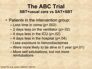 The ABC Trial SBT+usual care vs SAT+SBT Patients in the intervention group: Less time in coma (p=.002) 2 days less on the ventilator (p=.02) 4 days less in the ICU (p=.02) 4 days less in the hospital (p=.04) Less exposure to benzodiazepines Were more likely to be alive in 1 year (p=.01) More self extubations, but not more reintubations Girard TD, et al.  Lancet.  2008;371:126-134. 