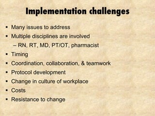 Implementation challenges Many issues to address Multiple disciplines are involved RN, RT, MD, PT/OT, pharmacist Timing Coordination, collaboration, & teamwork Protocol development Change in culture of workplace Costs Resistance to change 
