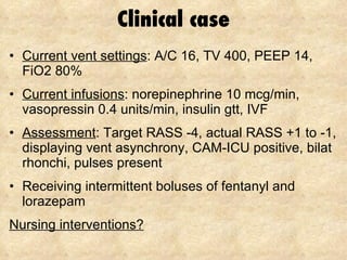 Clinical case Current vent settings : A/C 16, TV 400, PEEP 14, FiO2 80% Current infusions : norepinephrine 10 mcg/min, vasopressin 0.4 units/min, insulin gtt, IVF Assessment : Target RASS -4, actual RASS +1 to -1, displaying vent asynchrony, CAM-ICU positive, bilat rhonchi, pulses present Receiving intermittent boluses of fentanyl and lorazepam Nursing interventions? 