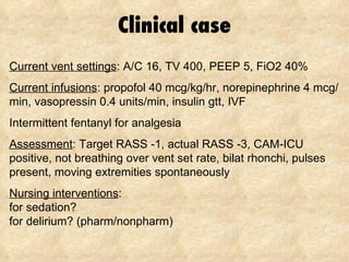 Clinical case Current vent settings : A/C 16, TV 400, PEEP 5, FiO2 40% Current infusions : propofol 40 mcg/kg/hr, norepinephrine 4 mcg/min, vasopressin 0.4 units/min, insulin gtt, IVF Intermittent fentanyl for analgesia Assessment : Target RASS -1, actual RASS -3, CAM-ICU positive, not breathing over vent set rate, bilat rhonchi, pulses present, moving extremities spontaneously Nursing interventions : for sedation? for delirium? (pharm/nonpharm) 