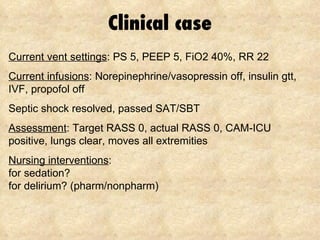 Clinical case Current vent settings : PS 5, PEEP 5, FiO2 40%, RR 22 Current infusions : Norepinephrine/vasopressin off, insulin gtt, IVF, propofol off Septic shock resolved, passed SAT/SBT Assessment : Target RASS 0, actual RASS 0, CAM-ICU positive, lungs clear, moves all extremities Nursing interventions : for sedation? for delirium? (pharm/nonpharm) 