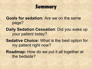 Summary Goals for sedation:  Are we on the same page? Daily Sedation Cessation :  Did you wake up your patient today? Sedative Choice:  What is the best option for my patient right now? Roadmap:  How do we put it all together at the bedside? 